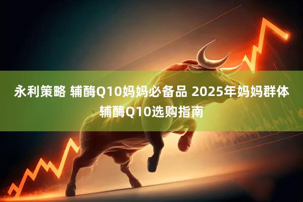 永利策略 辅酶Q10妈妈必备品 2025年妈妈群体辅酶Q10选购指南