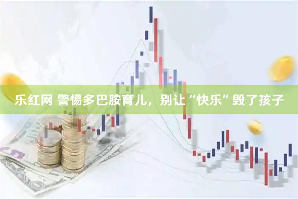 乐红网 警惕多巴胺育儿，别让“快乐”毁了孩子