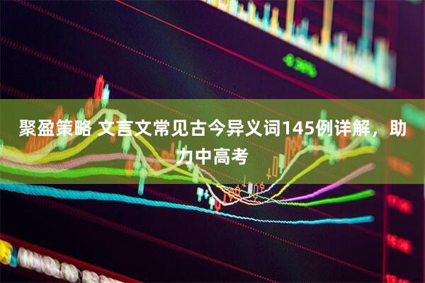 聚盈策略 文言文常见古今异义词145例详解，助力中高考