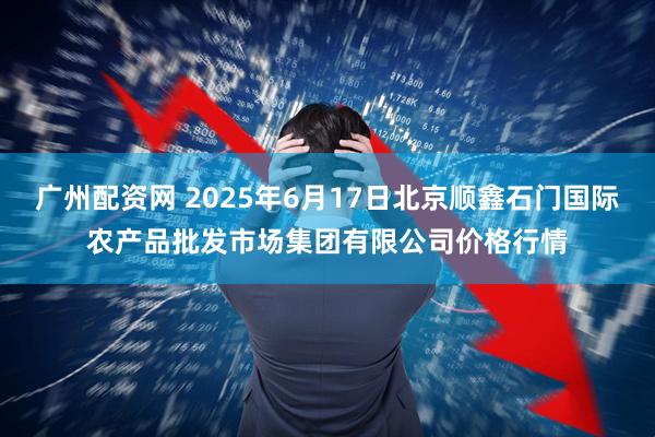 广州配资网 2025年6月17日北京顺鑫石门国际农产品批发市场集团有限公司价格行情