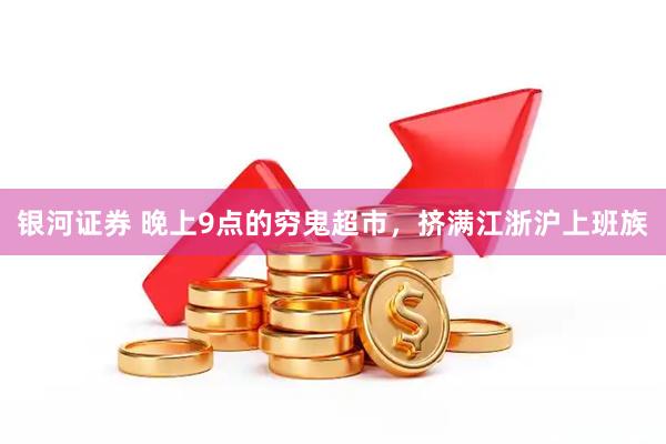 银河证券 晚上9点的穷鬼超市，挤满江浙沪上班族