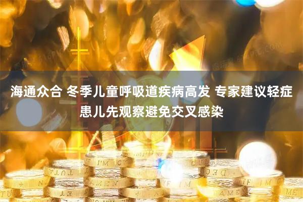 海通众合 冬季儿童呼吸道疾病高发 专家建议轻症患儿先观察避免交叉感染