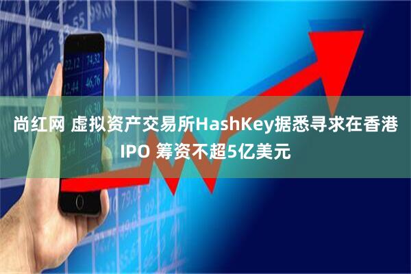 尚红网 虚拟资产交易所HashKey据悉寻求在香港IPO 筹资不超5亿美元