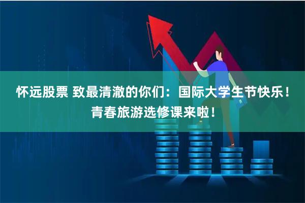 怀远股票 致最清澈的你们：国际大学生节快乐！青春旅游选修课来啦！
