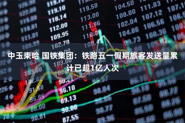 中玉束哈 国铁集团：铁路五一假期旅客发送量累计已超1亿人次