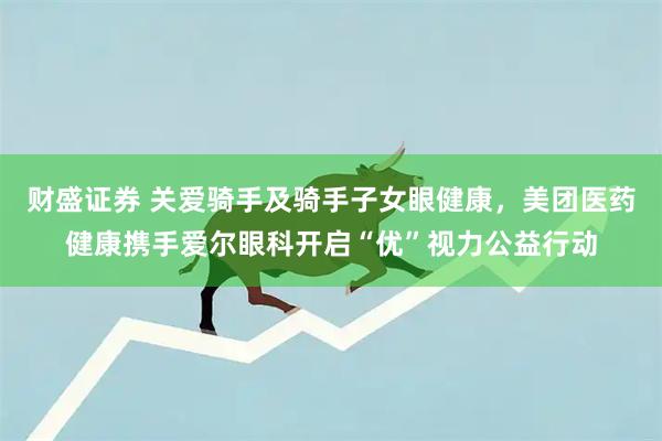 财盛证券 关爱骑手及骑手子女眼健康，美团医药健康携手爱尔眼科开启“优”视力公益行动
