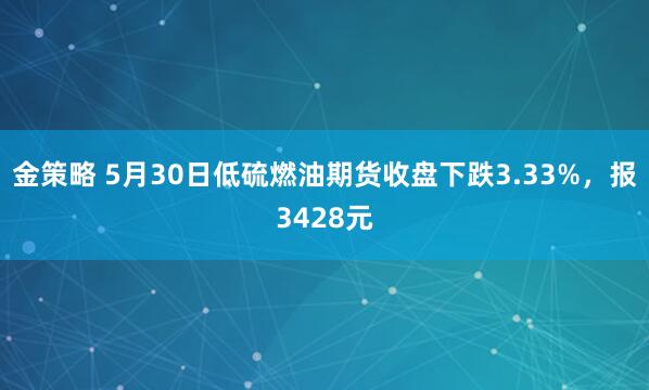 金策略 5月30日低硫燃油期货收盘下跌3.33%，报3428元