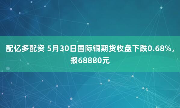 配亿多配资 5月30日国际铜期货收盘下跌0.68%，报68880元