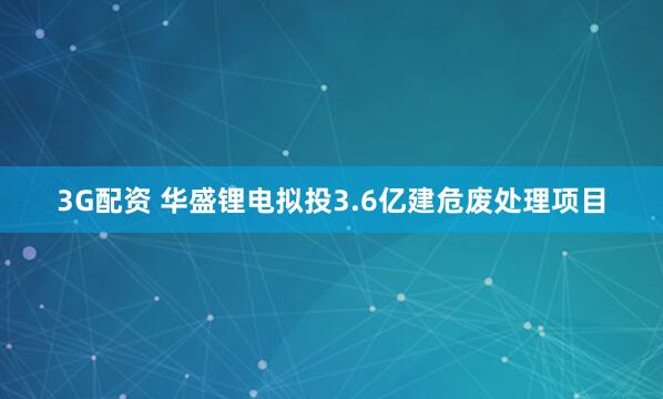 3G配资 华盛锂电拟投3.6亿建危废处理项目