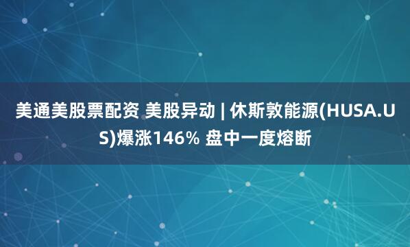 美通美股票配资 美股异动 | 休斯敦能源(HUSA.US)爆涨146% 盘中一度熔断