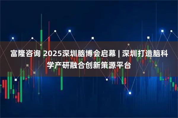 富隆咨询 2025深圳脑博会启幕 | 深圳打造脑科学产研融合创新策源平台