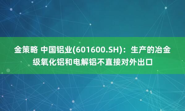 金策略 中国铝业(601600.SH)：生产的冶金级氧化铝和电解铝不直接对外出口