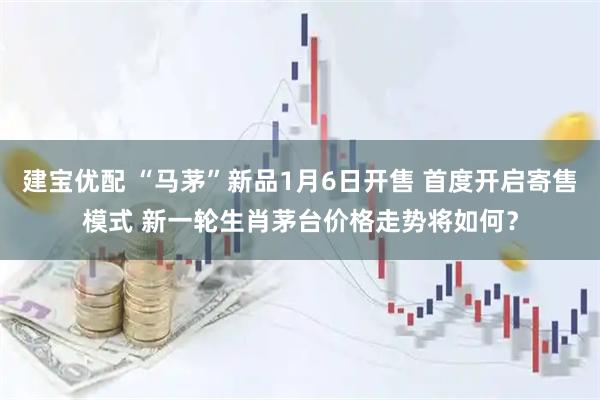 建宝优配 “马茅”新品1月6日开售 首度开启寄售模式 新一轮生肖茅台价格走势将如何？