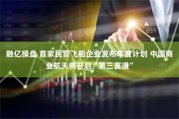 融亿操盘 首家民营飞船企业发布年度计划 中国商业航天将开启“第三赛道”