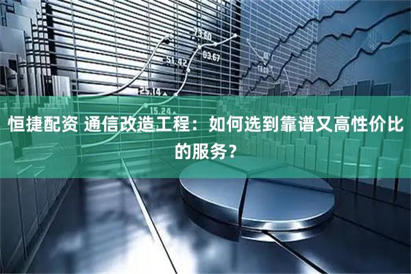恒捷配资 通信改造工程：如何选到靠谱又高性价比的服务？