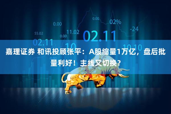 嘉理证券 和讯投顾张平：A股缩量1万亿，盘后批量利好！主线又切换？