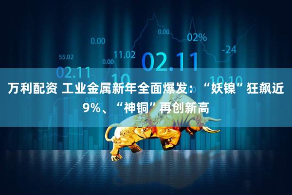 万利配资 工业金属新年全面爆发：“妖镍”狂飙近9%、“神铜”再创新高