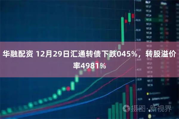 华融配资 12月29日汇通转债下跌045%，转股溢价率4981%
