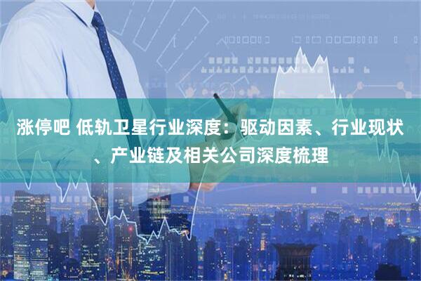 涨停吧 低轨卫星行业深度：驱动因素、行业现状、产业链及相关公司深度梳理