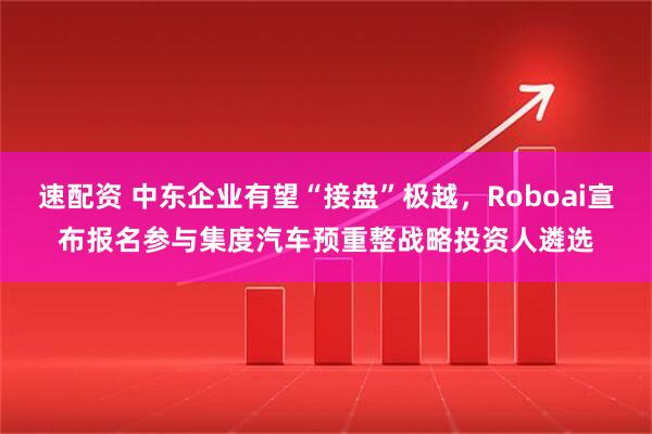 速配资 中东企业有望“接盘”极越，Roboai宣布报名参与集度汽车预重整战略投资人遴选