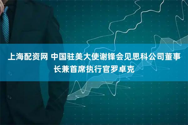 上海配资网 中国驻美大使谢锋会见思科公司董事长兼首席执行官罗卓克