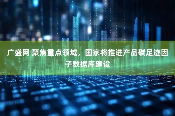广盛网 聚焦重点领域，国家将推进产品碳足迹因子数据库建设