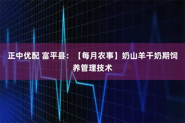 正中优配 富平县：【每月农事】奶山羊干奶期饲养管理技术
