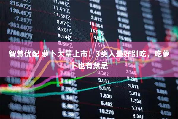 智慧优配 萝卜大量上市！3类人最好别吃，吃萝卜也有禁忌