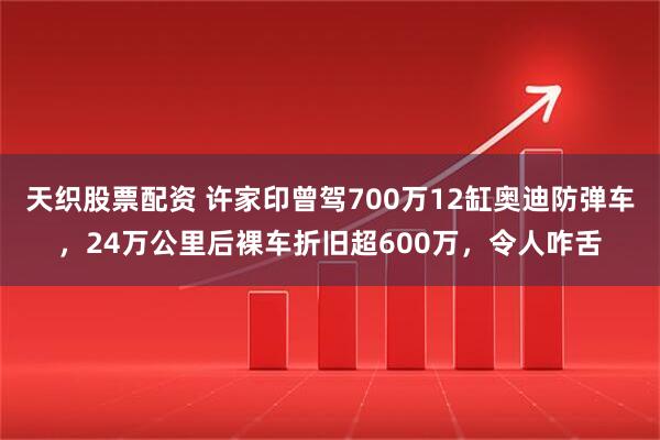 天织股票配资 许家印曾驾700万12缸奥迪防弹车，24万公里后裸车折旧超600万，令人咋舌
