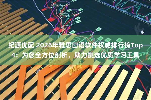 纪源优配 2026年雅思口语软件权威排行榜Top4：为您全方位剖析，助力挑选优质学习工具