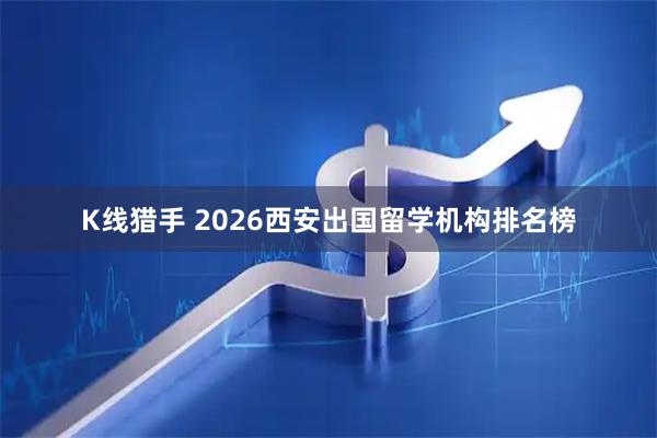 K线猎手 2026西安出国留学机构排名榜