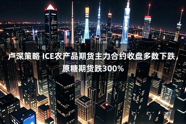 卢深策略 ICE农产品期货主力合约收盘多数下跌，原糖期货跌300%