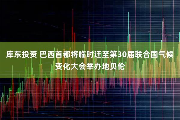 库东投资 巴西首都将临时迁至第30届联合国气候变化大会举办地贝伦