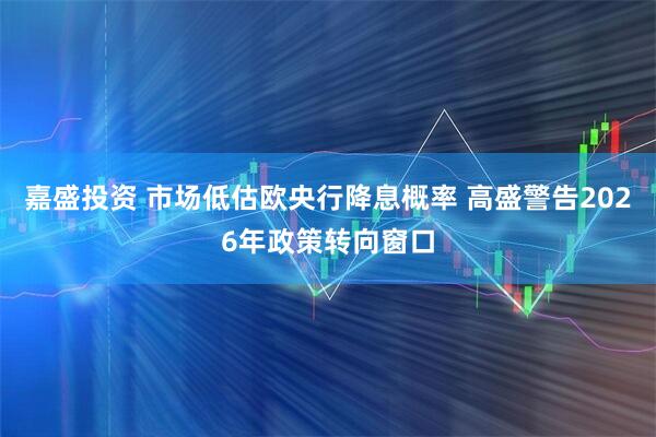 嘉盛投资 市场低估欧央行降息概率 高盛警告2026年政策转向窗口