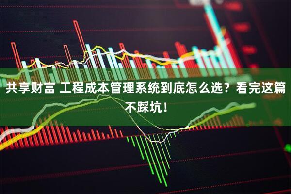 共享财富 工程成本管理系统到底怎么选？看完这篇不踩坑！