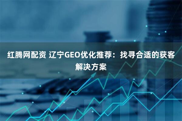红腾网配资 辽宁GEO优化推荐：找寻合适的获客解决方案