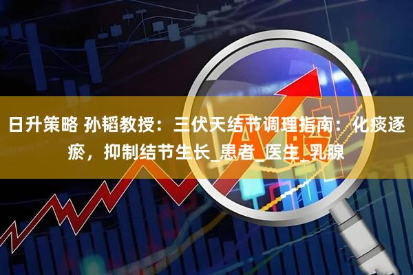 日升策略 孙韬教授：三伏天结节调理指南：化痰逐瘀，抑制结节生长_患者_医生_乳腺