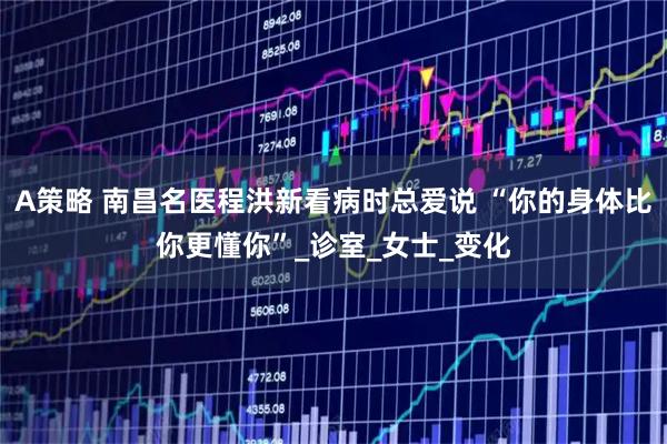 A策略 南昌名医程洪新看病时总爱说 “你的身体比你更懂你”_诊室_女士_变化