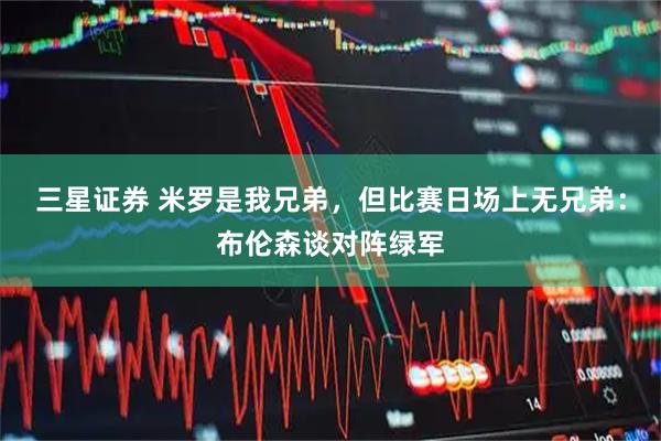 三星证券 米罗是我兄弟，但比赛日场上无兄弟：布伦森谈对阵绿军